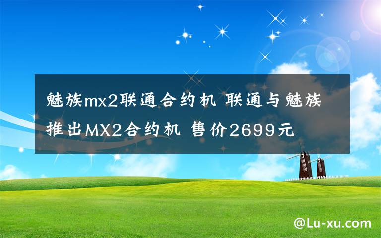 魅族mx2联通合约机 联通与魅族推出MX2合约机 售价2699元