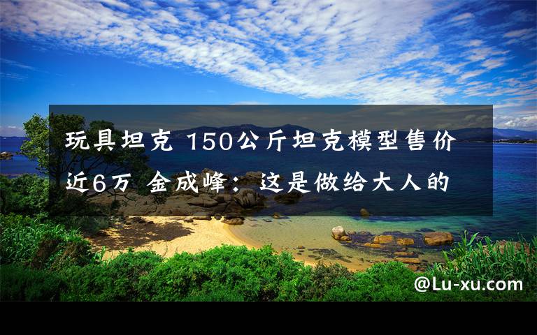 玩具坦克 150公斤坦克模型售价近6万 金成峰：这是做给大人的玩具