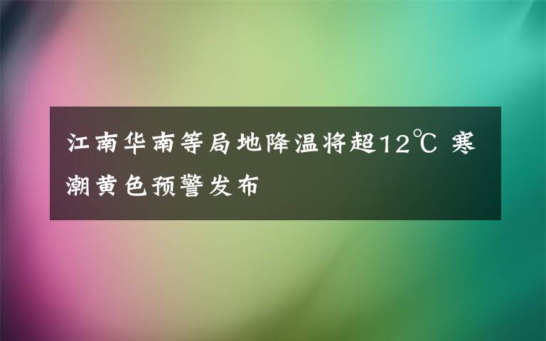 江南华南等局地降温将超12℃ 寒潮黄色预警发布