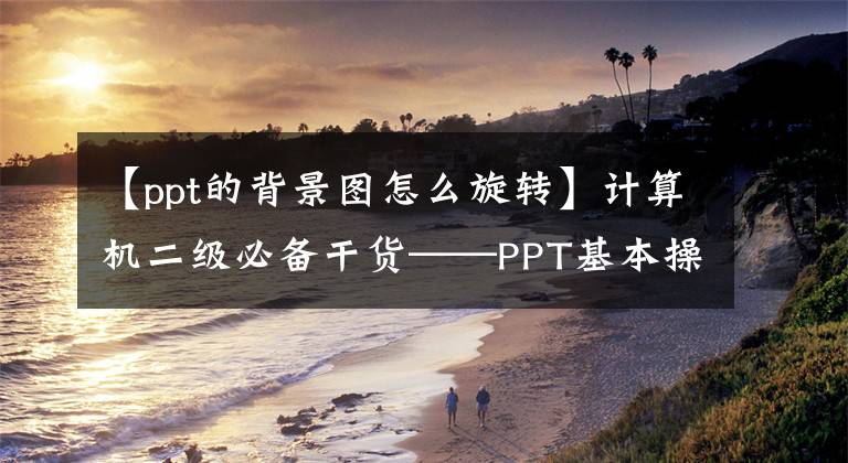 【ppt的背景图怎么旋转】计算机二级必备干货——PPT基本操作篇(2)