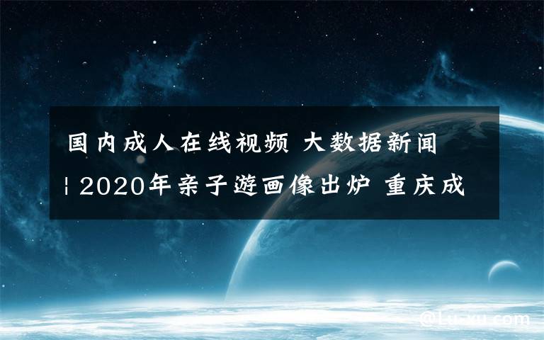 国内成人在线视频 大数据新闻 | 2020年亲子游画像出炉 重庆成热门目的地全国第三