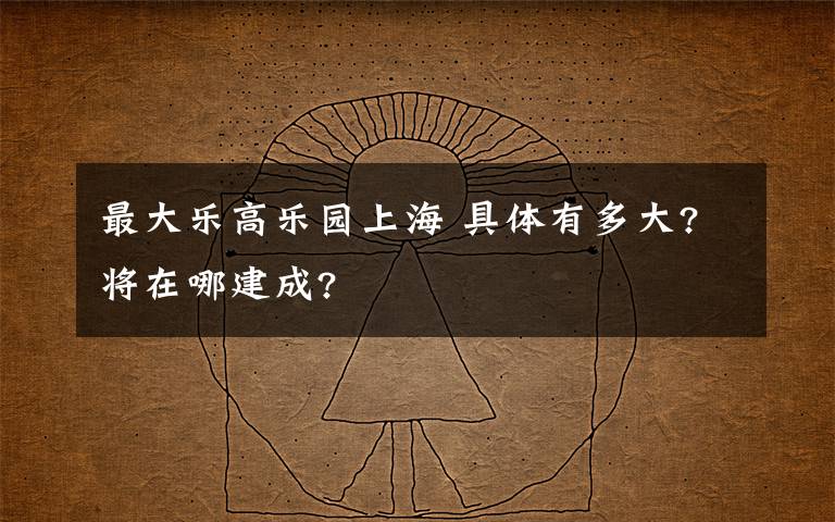 最大乐高乐园上海 具体有多大?将在哪建成?