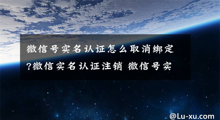 微信号实名认证怎么取消绑定?微信实名认证注销 微信号实名注销的方法