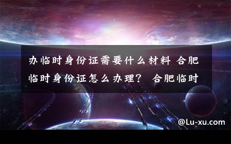 办临时身份证需要什么材料 合肥临时身份证怎么办理？ 合肥临时身份证办理条件及费用