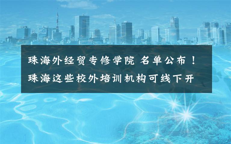 珠海外经贸专修学院 名单公布！珠海这些校外培训机构可线下开课！