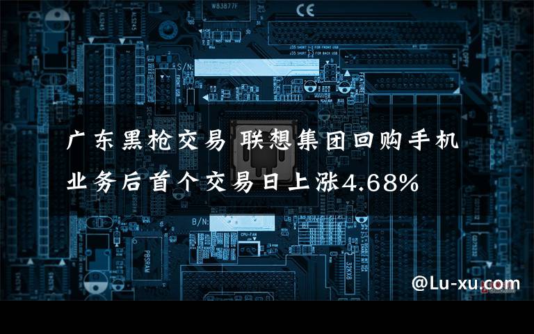 广东黑枪交易 联想集团回购手机业务后首个交易日上涨4.68%