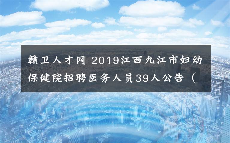 赣卫人才网 2019江西九江市妇幼保健院招聘医务人员39人公告（第一批）