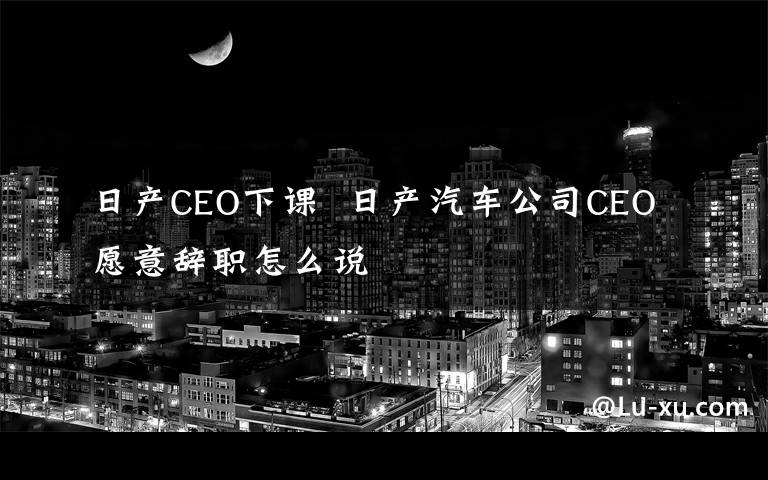 日产CEO下课  日产汽车公司CEO愿意辞职怎么说