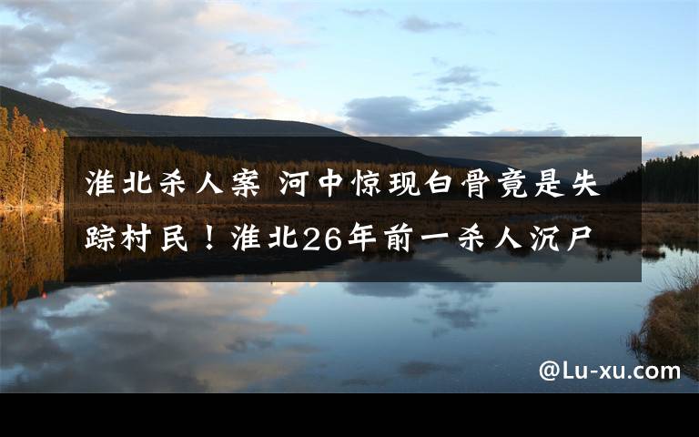 淮北杀人案 河中惊现白骨竟是失踪村民！淮北26年前一杀人沉尸凶杀案告破