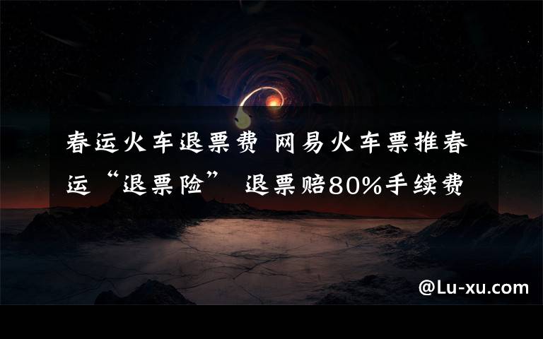 春运火车退票费 网易火车票推春运“退票险” 退票赔80%手续费