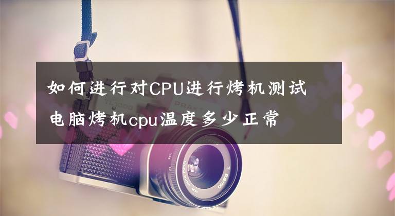 如何进行对CPU进行烤机测试 电脑烤机cpu温度多少正常