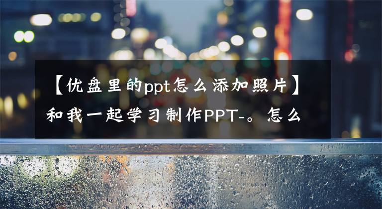 【优盘里的ppt怎么添加照片】和我一起学习制作PPT-。怎么能快点把资料拿来？(大量汇入图片)