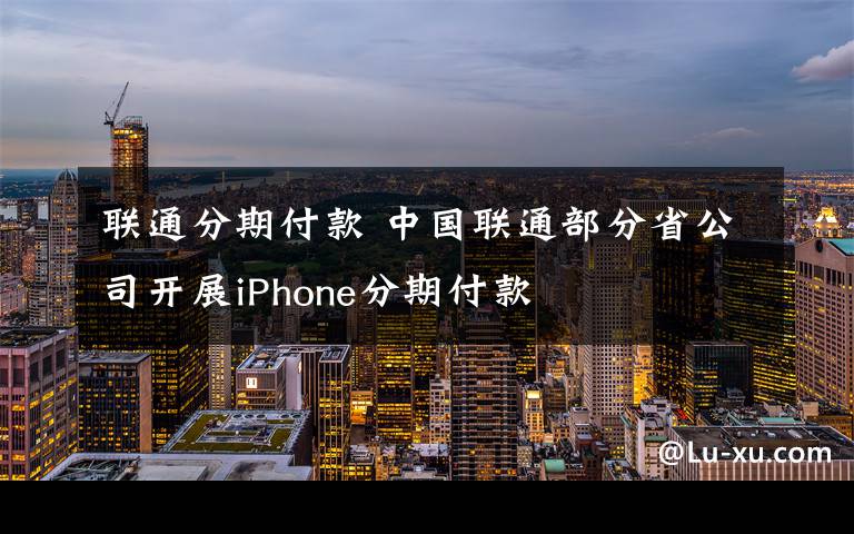 联通分期付款 中国联通部分省公司开展iPhone分期付款