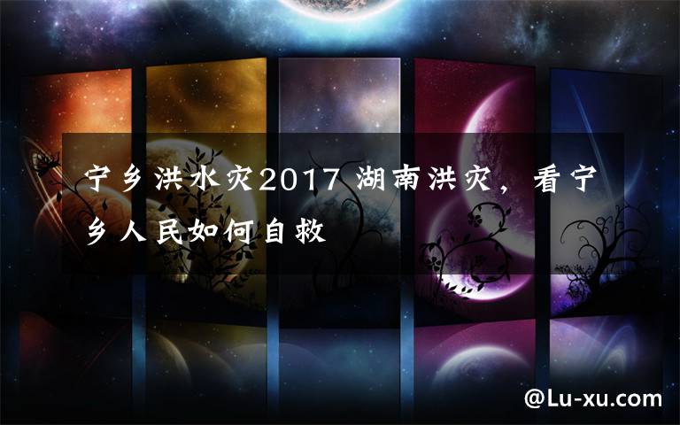 宁乡洪水灾2017 湖南洪灾，看宁乡人民如何自救