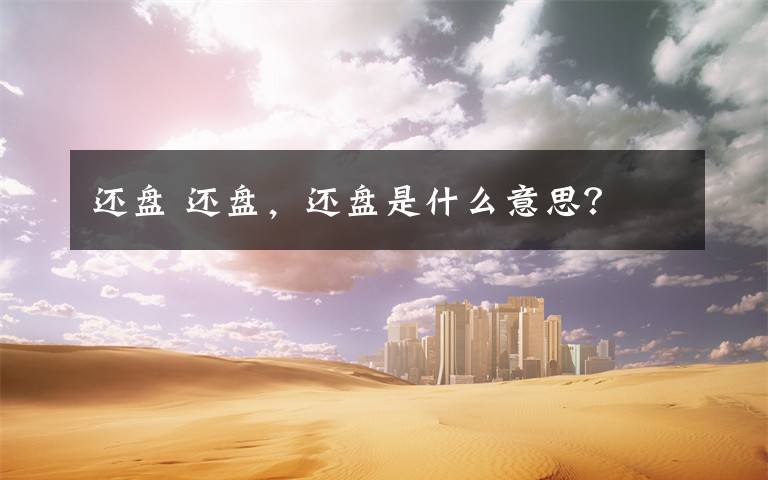 还盘 还盘，还盘是什么意思？文章配图