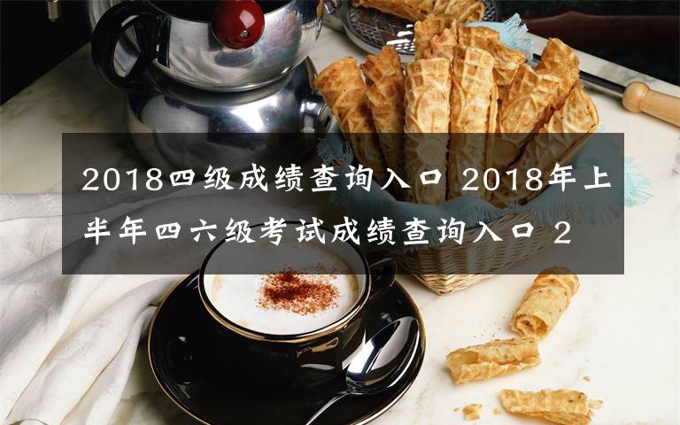 2018四级成绩查询入口 2018年上半年四六级考试成绩查询入口 2018英语四六级成绩查询时间