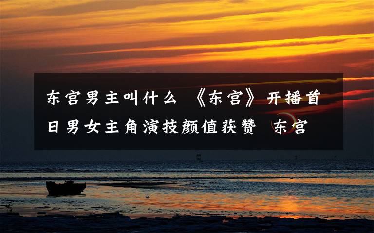 东宫男主叫什么 《东宫》开播首日男女主角演技颜值获赞  东宫男女主角是谁？