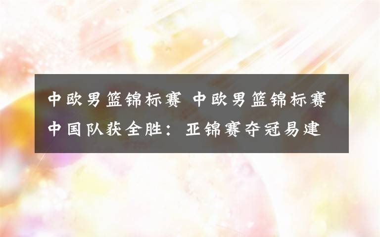 中欧男篮锦标赛 中欧男篮锦标赛中国队获全胜：亚锦赛夺冠易建联期待高