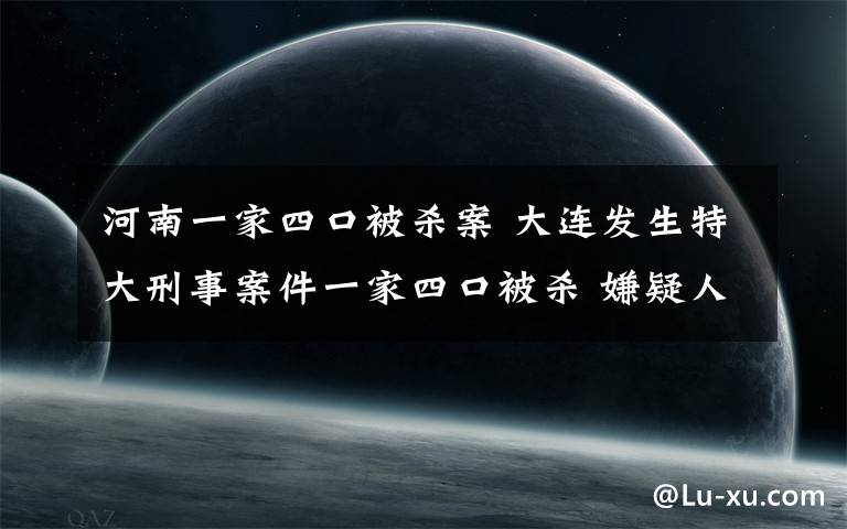 河南一家四口被杀案 大连发生特大刑事案件一家四口被杀 嫌疑人与死者家有亲戚关系