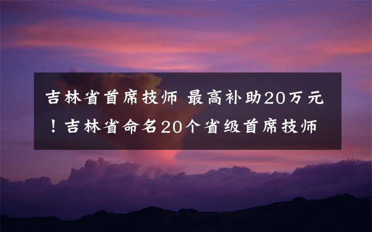 吉林省首席技师 最高补助20万元！吉林省命名20个省级首席技师工作室和师徒工作间