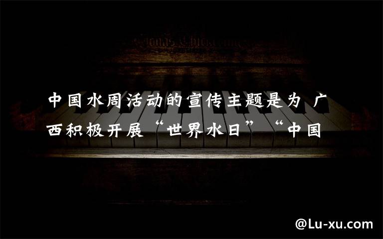 中国水周活动的宣传主题是为 广西积极开展“世界水日”“中国水周”宣传活动