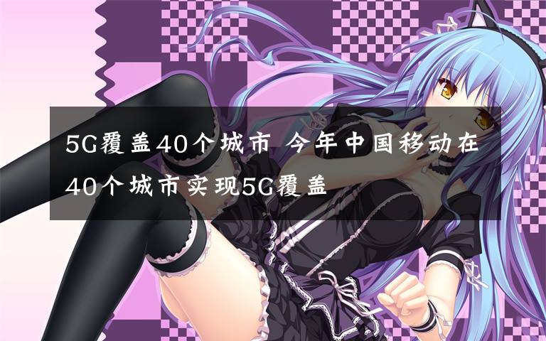 5G覆盖40个城市 今年中国移动在40个城市实现5G覆盖