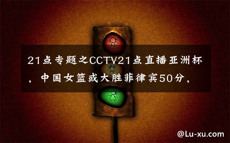 21点专题之CCTV21点直播亚洲杯，中国女篮或大胜菲律宾50分，李月汝韩旭亮剑