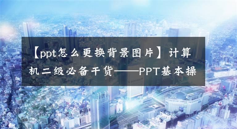 【ppt怎么更换背景图片】计算机二级必备干货——PPT基本操作篇(2)