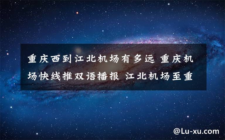 重庆西到江北机场有多远 重庆机场快线推双语播报 江北机场至重庆西站快线近期开通