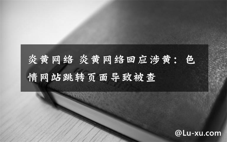 炎黄网络 炎黄网络回应涉黄：色情网站跳转页面导致被查