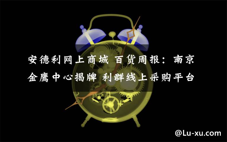 安德利网上商城 百货周报：南京金鹰中心揭牌 利群线上采购平台上线