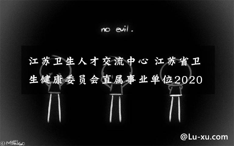 江苏卫生人才交流中心 江苏省卫生健康委员会直属事业单位2020年招聘高层次专业人才简章