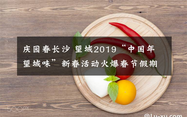 庆园春长沙 望城2019“中国年 望城味”新春活动火爆春节假期