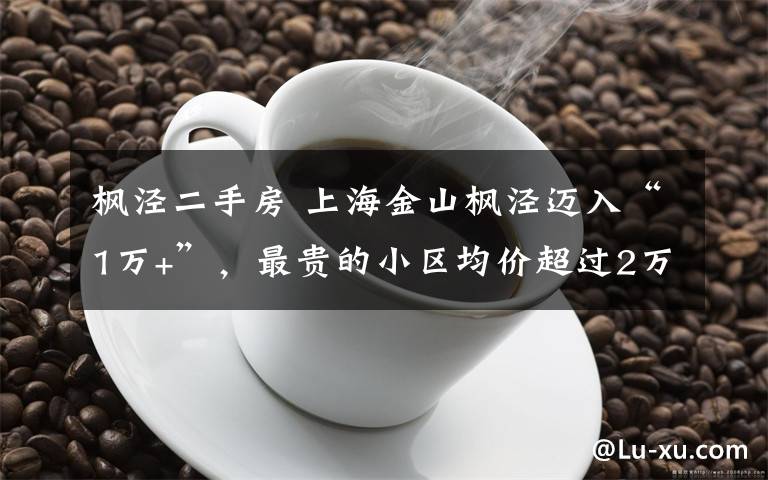 枫泾二手房 上海金山枫泾迈入“1万+”，最贵的小区均价超过2万/平