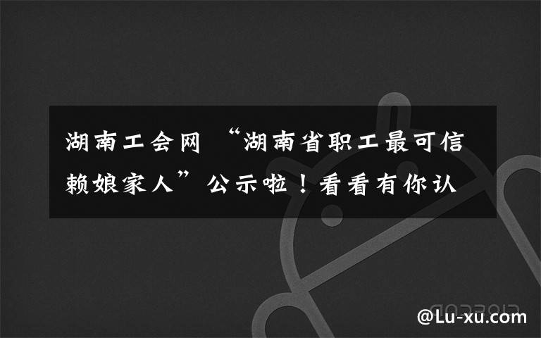 湖南工会网 “湖南省职工最可信赖娘家人”公示啦！看看有你认识的吗？