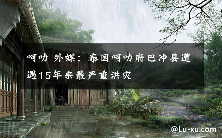 呵叻 外媒：泰国呵叻府巴冲县遭遇15年来最严重洪灾