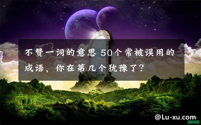 不赞一词的意思 50个常被误用的成语，你在第几个犹豫了？