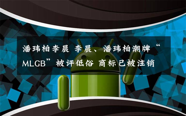 潘玮柏李晨 李晨、潘玮柏潮牌“MLGB”被评低俗 商标已被注销