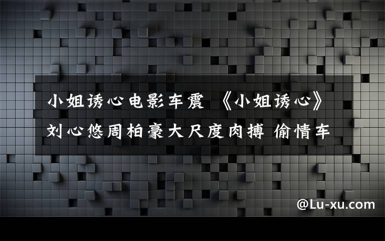 小姐诱心电影车震 《小姐诱心》刘心悠周柏豪大尺度肉搏 偷情车震闪镜头