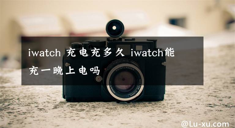 iwatch 充电充多久 iwatch能充一晚上电吗