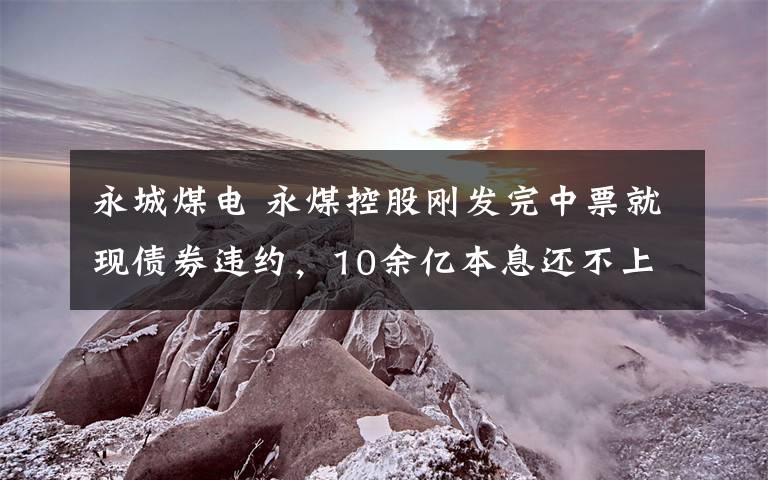 永城煤电 永煤控股刚发完中票就现债券违约，10余亿本息还不上评级下调