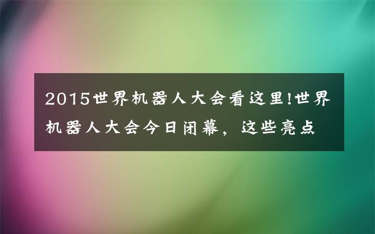 2015世界机器人大会看这里!世界机器人大会今日闭幕，这些亮点不要错过