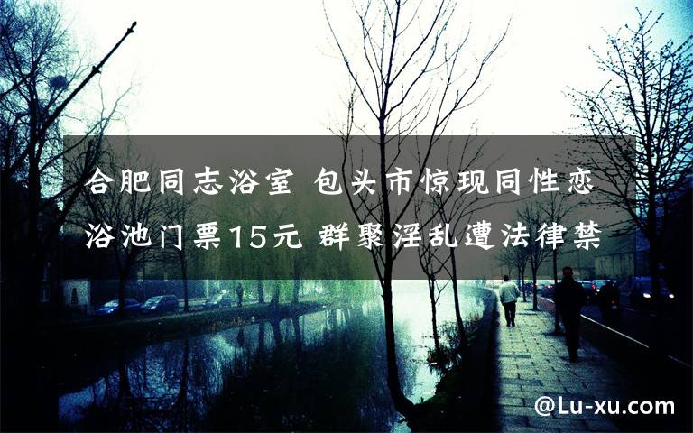 合肥同志浴室 包头市惊现同性恋浴池门票15元 群聚淫乱遭法律禁止