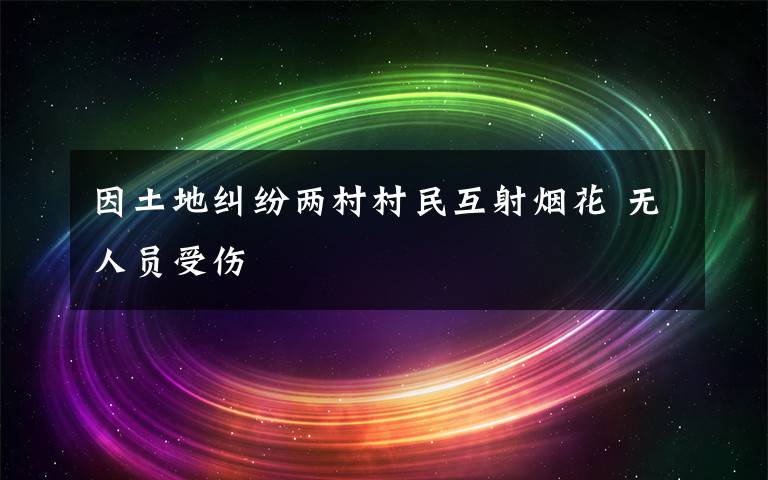 因土地纠纷两村村民互射烟花 无人员受伤