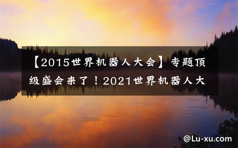 【2015世界机器人大会】专题顶级盛会来了！2021世界机器人大会北京开幕