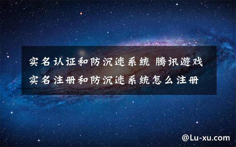 实名认证和防沉迷系统 腾讯游戏实名注册和防沉迷系统怎么注册【注册方法】