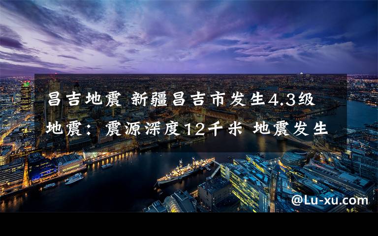 昌吉地震 新疆昌吉市发生4.3级地震：震源深度12千米 地震发生时我们该怎么办