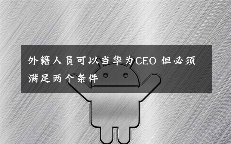 外籍人员可以当华为CEO 但必须满足两个条件