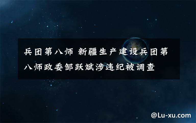 兵团第八师 新疆生产建设兵团第八师政委邹跃斌涉违纪被调查