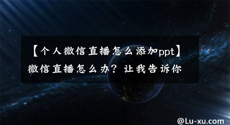 【个人微信直播怎么添加ppt】微信直播怎么办？让我告诉你微信直播的优点